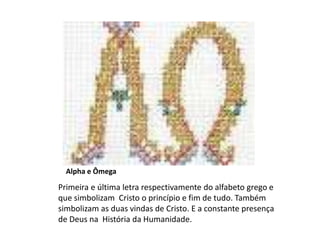 Alpha e Ômega
Primeira e última letra respectivamente do alfabeto grego e
que simbolizam Cristo o princípio e fim de tudo. Também
simbolizam as duas vindas de Cristo. E a constante presença
de Deus na História da Humanidade.
 