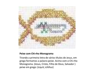 Peixe com Chi-rho Monograma
Tirando a primeira letra de vários títulos de Jesus, em
grego formamos a palavra peixe. Acima com o Chi-rho
Monograma. (Jesus, Cristo, Filho de Deus, Salvador )
peixe em grego: (icquV, ichthus)
 