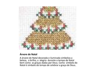 Árvore de Natal
A árvore de Natal decorada e iluminada simboliza a
beleza, o brilho, a alegria durante o tempo de Natal
bem como as graças dadas por Deus. Como símbolo do
Natal é símbolo do tempo de celebrar a graça de Deus.
 