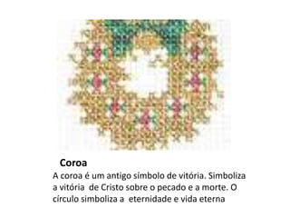 Coroa
A coroa é um antigo símbolo de vitória. Simboliza
a vitória de Cristo sobre o pecado e a morte. O
círculo simboliza a eternidade e vida eterna
 