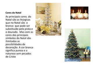 Cores do Natal
As principais cores do
Natal são as litúrgicas
que no Natal são o
branco que pode ser
substituído pelo prata e
o dourado. Mas com as
cores dos principais
símbolos do Natal são
ilimitadas as
possibilidades de
decoração. A cor branca
significa pureza e a
natureza sem pecados
de Cristo
 