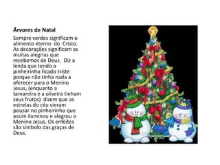 Árvores de Natal
Sempre verdes significam o
alimento eterno do Cristo.
As decorações significam as
muitas alegrias que
recebemos de Deus. Diz a
lenda que tendo o
pinheirinho ficado triste
porque não tinha nada a
oferecer para o Menino
Jesus, (enquanto a
tamareira e a oliveira tinham
seus frutos) dizem que as
estrelas do céu vieram
pousar no pinheirinho que
assim iluminou e alegrou o
Menino Jesus. Os enfeites
são símbolo das graças de
Deus.
 