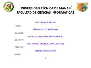 UNIVERSIDAD TÉCNICA DE MANABÍ 
FACULTAD DE CIENCIAS INFORMÁTICAS 
ELECTRÓNICA BÁSICA 
TEMA: 
SÍMBOLOS ELECTRÓNICOS 
ALUMNO: 
LIDER EDUARDO PILLIGUA MENÉNDEZ 
DOCENTE: 
ING. MAURO ENRIQUE LOOR CEVALLOS 
CARRERA: 
INGENIERÍA ELÉCTRICA 
NIVEL: 
V 
 