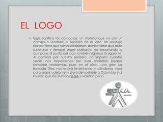 EL LOGO
    logo significa las dos cosas: un alumno que va por un
     camino o sendero: el sendero de la vida. Un sendero
     donde tiene que tomar decisiones, donde tiene que auto
     superarse y siempre seguir adelante, no importando lo
     que pase. El punto del logo también Significa lo siguiente:
     Al caminar por nuestro sendero, no importa cuantas
     veces nos tropecemos por esas molestas piedras
     llamadas problemas, pues en el cielo, una gran luz
     llamada Dios, nos estará levantando y dándonos valor
     para seguir adelante, y para demostrarle a Colombia y al
     mundo que los alumnos SENA si valen la pena
 