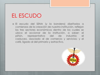 EL ESCUDO
   El escudo del SENA (y la bandera) diseñados a
    comienzos de la creación de nuestra institución, reflejan
    los tres sectores económicos dentro de los cuales se
    ubica el accionar de la institución, a saber: el
    piñón,     representativo     del    de    industria;   el
    caduceo, asociado al de comercio y servicios; y el
    café, ligado al del primario y extractivo.
 