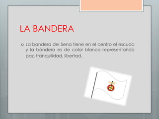 LA BANDERA
   La bandera del Sena tiene en el centro el escudo
    y la bandera es de color blanco representando
    paz, tranquilidad, libertad.
 