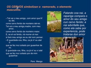 OS CERVOS simbolizan o  namorado, o elemento masculino. -  Tal vai o meu amigo, com amor que lh' eu dei, come cervo ferido de monteiro del-rei. Tal vai o meu amigo,madre, com meu amor, come cervo ferido de monteiro maior. E, se el vai ferido, irá morrer al mar: si fará meu amigo se eu del nom pensar. -  E guardade-vos, filha, ca já m' eu atal vi que se fez mui coitado por guaanhar de mi. E guardade-vos, filha, ca já m' eu vi atal que se fez mui coitado por de mim guaanhar.  Pero  Meogo Falando coa nai, a rapariga compara o amor do seu amigo cun cervo ferido; a nai advírtelle que, como ela sabe por experiencia, pode tratarse dun amor interesado . E 