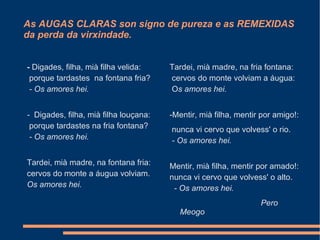 As AUGAS CLARAS son signo de pureza e as REMEXIDAS da perda da virxindade. -  Digades, filha, mià filha velida:   porque tardastes  na fontana fria?   - Os amores hei.       -  Digades, filha, mià filha louçana:   porque tardastes na fria fontana?   - Os amores hei.   Tardei, mià madre, na fontana fria: cervos do monte a áugua volviam. Os amores hei. Tardei, mià madre, na fria fontana:   cervos do monte volviam a áugua:   O s amores hei.       -Mentir, mià filha, mentir por amigo!:   nunca vi cervo que volvess' o rio.   - Os amores hei.       Mentir, mià filha, mentir por amado!: nunca vi cervo que volvess' o alto.    - Os amores hei. Pero Meogo 