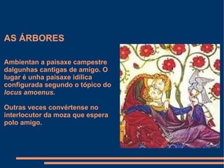 AS ÁRBORES Ambientan a paisaxe campestre dalgunhas cantigas de amigo. O lugar é unha paisaxe idílica configurada segundo o tópico do  locus amoenus. Outras veces convértense no interlocutor da moza que espera polo amigo. 