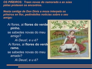 OS PIÑEIROS:  Traen novas do namorado e as súas pólas protexen os encontros.  Nesta cantiga de Don Dinís a moza  interpela os piñeiros en flor, pedíndolles noticias sobre o seu amigo: Ai flores, ai  flores do verde pinho , se sabedes novas do meu amigo?          Ai Deus!, e u é?   Ai flores, ai  flores do verde ramo , se sabedes novas do meu amado?          Ai Deus!, e u é? 