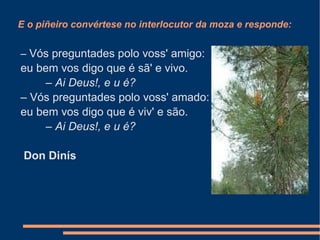 E o piñeiro convértese no interlocutor da moza e responde: –  Vós preguntades polo voss' amigo: eu bem vos digo que é sã' e vivo.          –  Ai Deus!, e u é? –  Vós preguntades polo voss' amado: eu bem vos digo que é viv' e são.          –  Ai Deus!, e u é? Don Dinís 