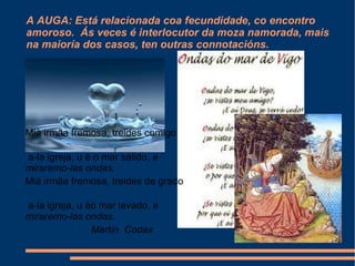 A AUGA: Está relacionada coa fecundidade, co encontro  amoroso.  Ás veces é interlocutor da moza namorada, mais na maioría dos casos, ten outras connotacións. Mià irmãa fremosa, treides comigo   a-la igreja, u é o mar salido,   e miraremo-las ondas.   Mià irmãa fremosa, treides de grado   a-la igreja, u éo mar levado,  e miraremo-las ondas.  Martín  Codax 