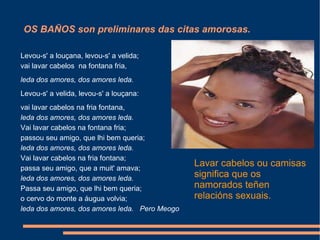 OS BAÑOS son preliminares das citas amorosas. Lavar cabelos ou camisas significa que os namorados teñen relacións sexuais. Levou-s' a louçana, levou-s' a velida; vai lavar cabelos  na fontana fria, leda dos amores, dos amores leda. Levou-s' a velida, levou-s' a louçana: vai lavar cabelos na fria fontana, leda dos amores, dos amores leda. Vai lavar cabelos na fontana fria; passou seu amigo, que lhi bem queria; leda dos amores, dos amores leda. Vai lavar cabelos na fria fontana; passa seu amigo, que a muit' amava; leda dos amores, dos amores leda. Passa seu amigo, que lhi bem queria; o cervo do monte a áugua volvia; leda dos amores, dos amores leda.  Pero Meogo 