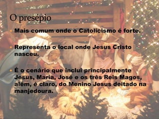  Mais comum onde o Catolicismo é forte.
 Representa o local onde Jesus Cristo
nasceu.
 É o cenário que inclui principalmente
Jesus, Maria, José e os três Reis Magos,
além, é claro, do Menino Jesus deitado na
manjedoura.
 