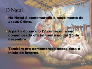  No Natal é comemorado o nascimento de
Jesus Cristo.
 A partir do século IV começou a ser
comemorado oficialmente no dia 25 de
dezembro.
 Também era comemorada nessa data o
início do inverno.
 
