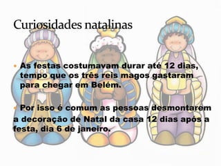  As festas costumavam durar até 12 dias,
tempo que os três reis magos gastaram
para chegar em Belém.
 Por isso é comum as pessoas desmontarem
a decoração de Natal da casa 12 dias após a
festa, dia 6 de janeiro.
 
