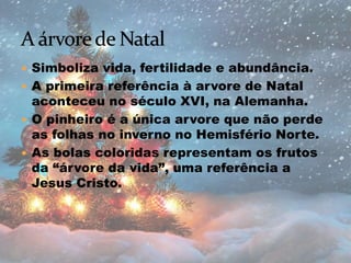  Simboliza vida, fertilidade e abundância.
 A primeira referência à arvore de Natal
aconteceu no século XVI, na Alemanha.
 O pinheiro é a única arvore que não perde
as folhas no inverno no Hemisfério Norte.
 As bolas coloridas representam os frutos
da “árvore da vida”, uma referência a
Jesus Cristo.
 
