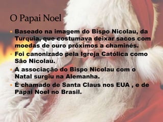  Baseado na imagem do Bispo Nicolau, da
Turquia, que costumava deixar sacos com
moedas de ouro próximos a chaminés.
 Foi canonizado pela Igreja Católica como
São Nicolau.
 A associação do Bispo Nicolau com o
Natal surgiu na Alemanha.
 É chamado de Santa Claus nos EUA , e de
Papai Noel no Brasil.
 