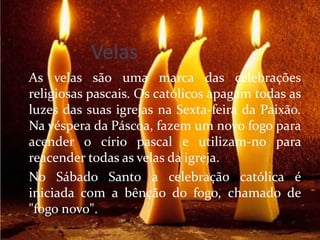 Velas
As velas são uma marca das celebrações
religiosas pascais. Os católicos apagam todas as
luzes das suas igrejas na Sexta-feira da Paixão.
Na véspera da Páscoa, fazem um novo fogo para
acender o círio pascal e utilizam-no para
reacender todas as velas da igreja.
No Sábado Santo a celebração católica é
iniciada com a bênção do fogo, chamado de
"fogo novo".
 