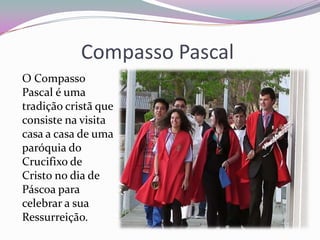 Compasso Pascal
O Compasso
Pascal é uma
tradição cristã que
consiste na visita
casa a casa de uma
paróquia do
Crucifixo de
Cristo no dia de
Páscoa para
celebrar a sua
Ressurreição.
 