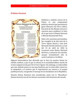 LOS SÍMBOLOS PATRIOS DEL PERÚ

El Himno Nacional
Emblema y símbolo sonoro de la
Patria, es una composición
poética y musical que perenniza la
gesta libertaria del Perú (1821).
Don José de San Martín convocó a
concurso para establecer la letra
de lo que sería el Himno Nacional
o Marcha Nacional del Perú.
Entre seis canciones presentadas,
fue escogida la de don José de la
Torre Ugarte (letra) y don José
Bernardo Alcedo (música). La Ley
del 15 de abril de 1822 la
reconoció como Himno Nacional
del Perú, y consta de seis estrofas,
aunque normalmente sólo se
canta la primera o la última.
Algunos historiadores han afirmado que la letra de nuestro himno ha
sufrido cambios, y que lo que se entona en la actualidad difiere mucho de
la letra original escrita por De la Torre Ugarte. Sin embargo, es indiscutible
que este símbolo patrio es una joya histórica, por lo tanto debe conservar
la integridad y el carácter que le imprimieron sus autores y el propio
pueblo peruano, recogiendo el mensaje de los fundadores de la República.
Nuestro Himno Nacional está considerado, junto con la "Marsellesa"
(himno francés) uno de los himnos nacionales más hermosos del mundo.

2
Lozada Echavarría, Gissely

 