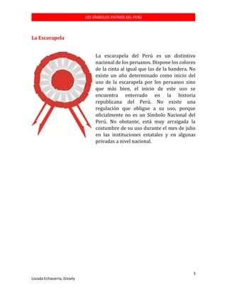 LOS SÍMBOLOS PATRIOS DEL PERÚ

La Escarapela
La escarapela del Perú es un distintivo
nacional de los peruanos. Dispone los colores
de la cinta al igual que las de la bandera. No
existe un año determinado como inicio del
uso de la escarapela por los peruanos sino
que más bien, el inicio de este uso se
encuentra enterrado en la historia
republicana del Perú. No existe una
regulación que obligue a su uso, porque
oficialmente no es un Símbolo Nacional del
Perú. No obstante, está muy arraigada la
costumbre de su uso durante el mes de julio
en las instituciones estatales y en algunas
privadas a nivel nacional.

3
Lozada Echavarría, Gissely

 