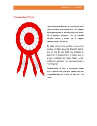 “SIMBOLOS PATRIOSDEL PERU”
Escarapela del Perú
La escarapela del Perú es un distintivo nacional
de los peruanos. Los colores de la cinta de esta
escarapela tienen la misma disposición de los
de la bandera nacional. Fue un símbolo
nacional oficial a inicios de la historia
republicana[cita requerida].
Se utiliza comúnmente prendida, a manera de
insignia, en el lado izquierdo del pecho durante
todo el mes de julio. Está muy arraigada la
costumbrede su uso durante el mes de julio, en
el que se celebran las Fiestas Patrias, en las
instituciones estatales y en algunas privadas a
nivel nacional.
Originalmente de tela, la escarapela luego
adoptó formas más prácticas, siendo utilizada
mayoritariamente en forma de prendedor de
metal.
 