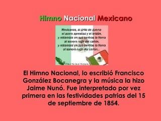 HimnoHimno NacionalNacional MexicanoMexicano
El Himno Nacional, lo escribió Francisco
González Bocanegra y la música la hizo
Jaime Nunó. Fue interpretado por vez
primera en las festividades patrias del 15
de septiembre de 1854.
 