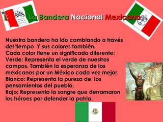 La BanderaLa Bandera NacionalNacional MexicanaMexicana
Nuestra bandera ha ido cambiando a través
del tiempo  Y sus colores también.
Cada color tiene un significado diferente:
Verde: Representa el verde de nuestros
campos. También la esperanza de los
mexicanos por un México cada vez mejor.
Blanco: Representa la pureza de  los 
pensamientos del pueblo.
Rojo: Representa la sangre que derramaron
los héroes por defender la patria.
 
