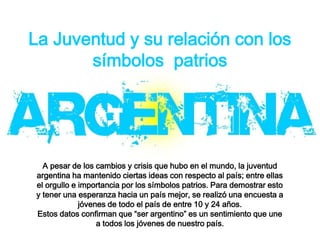 La Juventud y su relación con los
símbolos patrios
A pesar de los cambios y crisis que hubo en el mundo, la juventud
argentina ha mantenido ciertas ideas con respecto al país; entre ellas
el orgullo e importancia por los símbolos patrios. Para demostrar esto
y tener una esperanza hacia un país mejor, se realizó una encuesta a
jóvenes de todo el país de entre 10 y 24 años.
Estos datos confirman que “ser argentino” es un sentimiento que une
a todos los jóvenes de nuestro país.
 