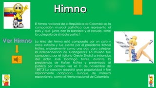 El himno nacional de la República de Colombia es la
composición musical patriótica que representa al
país y que, junto con la bandera y el escudo, tiene
la categoría de símbolo patrio.1
La letra del himno está compuesta por un coro y
once estrofas y fue escrita por el presidente Rafael
Núñez, originalmente como una oda para celebrar
la independencia de Cartagena.2 La música fue
compuesta por el italiano Oreste Síndici a instancias
del actor José Domingo Torres, durante la
presidencia de Rafael Núñez y presentada al
público por primera vez el 11 de noviembre de
1887.3 La canción adquirió gran popularidad y fue
rápidamente adoptada, aunque de manera
espontánea, como el himno nacional de Colombia.
 