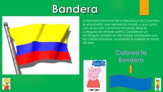 La Bandera Nacional de la República de Colombia
es el pabellón que representa al país, y que, junto
con el escudo y el himno nacional, tiene la
categoría de símbolo patrio. Consiste en un
rectángulo dividido en tres franjas coloreadas con
los colores primarios, ocupando la superior la mitad
de éste.
 