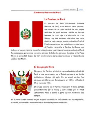 Simbolos Patrios del Perú
La Bandera de Perú
La

bandera

de

Perú

(oficialmente:

Bandera

Nacional de Perú) es un símbolo patrio peruano,
que consta de un paño vertical de tres franjas
verticales de igual anchura, siendo las bandas
laterales de color rojo y la intermedia de color
blanco. Hay tres versiones diferentes para usos
distintos, cada cual con una denominación oficial; el
Estado peruano usa las variantes conocidas como
el Pabellón Nacional y la Bandera de Guerra, que
incluyen el escudo nacional con adherentes diversos. La primigenia bandera nacional del Perú
fue desplegada, por primera vez como símbolo de todos los peruanos liberados, en la Plaza
Mayor de Lima el 28 de julio de 1821 en el momento de la proclamación de la independencia
José de San Martín.

El Escudo del Perú
El escudo del Perú es el símbolo nacionalheráldico oficial del
Perú, el cual es empleado por el Estado peruano y las demás
instituciones públicas del país. En su actual versión, fue
aprobado porelCongresoo Constituyente en 1825 y ratificado el
31 de marzo de 1950.
El escudo peruano es de forma polaca (piel de toro), cortado
(horizontalmente por la mitad) y semi partido (por la mitad
verticalmente hasta el centro) la parte superior, mostrando tres
campos.
En el primer cuartel o diestra del jefe (superior izquierdo), de color celeste, una vicuña pasante,
al natural, contornada – observando hacia la siniestra (interior del escudo).

 