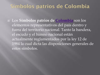    Los Símbolos patrios de Colombia son los
    elementos representativos del país dentro y
    fuera del territorio nacional. Tanto la bandera,
    el escudo y el himno nacional están
    actualmente reglamentados por la ley 12 de
    1984 la cual dicta las disposiciones generales de
    estos símbolos.
 