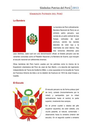 Símbolos Patrios del Perú 2013
La Bandera
La bandera de Perú (oficialmente:
Bandera Nacional de Perú) es un
símbolo patrio peruano, que
consta de un paño vertical de tres
franjas verticales de igual
anchura, siendo las bandas
laterales de color rojo y la
intermedia de color blanco. Hay
tres versiones diferentes para
usos distintos, cada cual con una denominación oficial; el Estado peruano usa las
variantes conocidas como el Pabellón Nacional y la Bandera de Guerra, que incluyen
el escudo nacional con adherentes diversos.
Otras banderas del Perú fueron usadas por los patriotas como la misma de la
Expedición Libertadora del Perú de José de San Martín, o la descrita del regimiento
independiente de Tacna de Guillermo Miller, o unas supuestas en la revuelta de Tacna
de Francisco Antonio de Zela o en la rebelión de Huánuco en 1812 de José Crespo y
Castillo.
El Escudo
El escudo peruano es de forma polaca (piel
de toro), cortado (horizontalmente por la
mitad) y semipartido (por la mitad
verticalmente hasta el centro) la parte
superior, mostrando tres campos.
En el primer cuartel o diestra del jefe
(superior izquierdo), de color celeste, una
vicuña pasante, al natural, contornada –
observando hacia la siniestra (interior del
escudo). En el segundo cuartel o siniestra
 