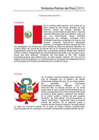 Símbolos Patrios del Perú 2013
Símbolos patrios del Perú
La bandera
Es un símbolo patrio peruano, que consta de un
paño vertical de tres franjas verticales de igual
anchura, siendo las bandas laterales de
color rojo y la intermedia de color blanco. Hay tres
versiones diferentes para usos distintos, cada cual
con una denominación oficial; el Estado
peruano usa las variantes conocidas como
el Pabellón Nacional y la Bandera de Guerra, que
incluyen el escudo nacional con adherentes
diversos. La primigenia bandera nacional del Perú
fue desplegada, por primera vez como símbolo de todos los peruanos liberados, en
la Plaza Mayor de Lima el 28 de julio de 1821 en el momento de la proclama de la
independencia José de San Martín dice la siguientes palabras "Desde este momento
el Perú es libre e independiente por voluntad general del pueblo y por la justicia de su
causa que Dios defiende". El ejército del Perú desde el año 1821 empleó
la bandera nacional para diferenciarse de otras fuerzas militares. El 7 de junio se
celebra el Día de la Bandera, en conmemoración al aniversario de la Batalla de Arica y
el 28 de agosto la Procesión de la Bandera en la ciudad de Tacna.
El escudo
Es el símbolo nacional heráldico oficial del Perú, el
cual es empleado por el Estado y las demás
instituciones públicas del país. En su actual versión,
fue aprobado por el Congreso
Constituyente en 1825 y ratificado el 31 de
marzo de 1950. El escudo peruano es de forma
polaca (piel de toro), cortado (horizontalmente por la
mitad) y semipartido (por la mitad verticalmente hasta
el centro) la parte superior, mostrando tres campos.
En el primer cuartel o diestra del jefe (superior
izquierdo), de color celeste, una vicuña pasante, al
natural, contornada – observando hacia la siniestra
(interior del escudo). En el segundo cuartel o
siniestra del jefe (superior derecho), de argén (plata),
un árbol de la quina al natural. En la base (el campo inferior), de gules (rojo),
una cornucopia de oro, orientada a la siniestra, derramando monedas también de oro.
 