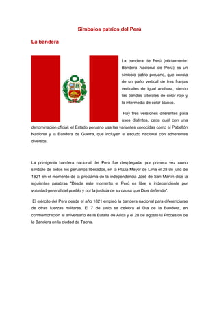 Símbolos patrios del Perú
La bandera
La bandera de Perú (oficialmente:
Bandera Nacional de Perú) es un
símbolo patrio peruano, que consta
de un paño vertical de tres franjas
verticales de igual anchura, siendo
las bandas laterales de color rojo y
la intermedia de color blanco.
Hay tres versiones diferentes para
usos distintos, cada cual con una
denominación oficial; el Estado peruano usa las variantes conocidas como el Pabellón
Nacional y la Bandera de Guerra, que incluyen el escudo nacional con adherentes
diversos.
La primigenia bandera nacional del Perú fue desplegada, por primera vez como
símbolo de todos los peruanos liberados, en la Plaza Mayor de Lima el 28 de julio de
1821 en el momento de la proclama de la independencia José de San Martín dice la
siguientes palabras "Desde este momento el Perú es libre e independiente por
voluntad general del pueblo y por la justicia de su causa que Dios defiende".
El ejército del Perú desde el año 1821 empleó la bandera nacional para diferenciarse
de otras fuerzas militares. El 7 de junio se celebra el Día de la Bandera, en
conmemoración al aniversario de la Batalla de Arica y el 28 de agosto la Procesión de
la Bandera en la ciudad de Tacna.
 