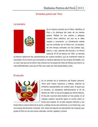 Símbolos Patrios del Perú 2013
Símbolos patrios del Perú
La bandera
Es el máximo símbolo de la Patria. Identifica al
Perú y lo distingue del resto de los demás
países. Refleja en sus colores y pliegues
nuestra alma colectiva, por eso se le debe
respeto y veneración. La Constitución señala
que los símbolos de la Patria son: la bandera,
de tres franjas verticales con los colores rojo,
blanco y rojo, además del Escudo y el Himno
nacional. El 25 de febrero de 1825, un decreto
de Bolívar determinó las características de nuestra bandera, que se mantienen hasta la
actualidad. Es la misma que acompaña a nuestros ejércitos en los campos de batalla, con
su color rojo que se ha hecho más intenso con la sangre de miles de héroes que dieron su
vida defendiéndola, para que el Perú sea cada vez más desarrollado y libre.
El escudo
Es el símbolo de la soberanía del Estado peruano.
Tiene gran fuerza expresiva y belleza, además es
emblema representativo de nuestro país. Al igual que
la bandera, se estableció definitivamente el 25 de
febrero de 1825, en ley promulgada por Simón Bolívar.
El Escudo nacional está dividido en tres partes: en el
costado superior izquierdo figura la vicuña sobre un
fondo azul celeste. En el lado superior derecho y con
fondo blanco está el árbol de la quina; y debajo de las dos anteriores y con fondo rojo, una
cornucopia derramando monedas. Con estas tres figuras se representan las riquezas que
posee el Perú en los tres reinos naturales: animal, vegetal y mineral.
 