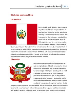 Símbolos patrios del Perú 2013
Símbolos patrios del Perú
La bandera
es un símbolo patrio peruano, que consta de
un paño vertical de tres franjas verticales de
igual anchura, siendo las bandas laterales de
color rojo y la intermedia de color blanco. Hay
tres versiones diferentes para usos distintos,
cada cual con una denominación oficial; el
Estado peruano usa las variantes conocidas
como el Pabellón Nacional y la Bandera de
Guerra, que incluyen el escudo nacional con adherentes diversos. El principal símbolo de
la nacionalidad es la BANDERA, pues ella representa las glorias y sacrificios del pasado,
los anhelos del presente y las esperanzas del futuro. Ante ella nuestros corazones son
presa de emociones indescriptibles y por ella se han hecho los más grandes actos de
heroísmo en nuestro suelo y más allá de nuestras fronteras.
El escudo
es el símbolo nacional heráldico oficial del Perú, el
cual es empleado por el Estado peruano y las demás
instituciones públicas del país. En su actual versión,
fue aprobado por el Congreso Constituyente en 1825
y ratificado el 31 de marzo de 1950. El escudo
peruano es de forma polaca (piel de toro), cortado
(horizontalmente por la mitad) y semipartido (por la
mitad verticalmente hasta el centro) la parte superior,
mostrando tres campos.En el primer cuartel o diestra
del jefe (superior izquierdo), de color celeste, una vicuña pasante, al natural, contornada –
observando hacia la siniestra (interior del escudo). En el segundo cuartel o siniestra del
jefe (superior derecho), de argén (plata), un árbol de la quina al natural. En la base (el
 