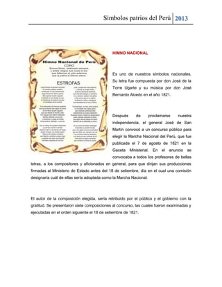 Símbolos patrios del Perú 2013
HIMNO NACIONAL
Es uno de nuestros símbolos nacionales.
Su letra fue compuesta por don José de la
Torre Ugarte y su música por don José
Bernardo Alcedo en el año 1821.
Después de proclamarse nuestra
independencia, el general José de San
Martín convocó a un concurso público para
elegir la Marcha Nacional del Perú, que fue
publicada el 7 de agosto de 1821 en la
Gaceta Ministerial. En el anuncio se
convocaba a todos los profesores de bellas
letras, a los compositores y aficionados en general, para que dirijan sus producciones
firmadas al Ministerio de Estado antes del 18 de setiembre, día en el cual una comisión
designaría cuál de ellas sería adoptada como la Marcha Nacional.
El autor de la composición elegida, sería retribuido por el público y el gobierno con la
gratitud. Se presentaron siete composiciones al concurso, las cuales fueron examinadas y
ejecutadas en el orden siguiente el 18 de setiembre de 1821.
 