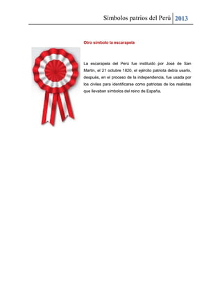 Símbolos patrios del Perú 2013
Otro símbolo la escarapela
La escarapela del Perú fue instituido por José de San
Martin, el 21 octubre 1820, el ejército patriota debía usarlo,
después, en el proceso de la independencia, fue usada por
los civiles para identificarse como patriotas de los realistas
que llevaban símbolos del reino de España.
 