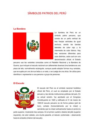 SÍMBOLOS PATRIOS DEL PERÚ
La Bandera
La bandera de Perú es un
símbolo patrio peruano, que
consta de un paño vertical de
tres franjas verticales de igual
anchura, siendo las bandas
laterales de color rojo y la
intermedia de color blanco. Hay
tres versiones diferentes para
usos distintos, cada cual con una
denominación oficial; el Estado
peruano usa las variantes conocidas como el Pabellón Nacional y la Bandera de
Guerra, que incluyen el escudo nacional con adherentes diversos.Una bandera es una
pieza de tela, normalmente rectangular, aunque puede adoptar formas muy variadas,
que se sujeta por uno de sus lados a un asta, o se cuelga de una driza. Se utiliza para
identificar o representar a una persona o grupo de personas.
El Escudo
El escudo del Perú es el símbolo nacional heráldico
oficial del Perú, el cual es empleado por el Estado
peruano y las demás instituciones públicas del país. En
su actual versión, fue aprobado por el Congreso
Constituyente en 1825 y ratificado el 31 de marzo de
1950.El escudo peruano es de forma polaca (piel de
toro), cortado (horizontalmente por la mitad) y
semiárido (por la mitad verticalmente hasta el centro) la
parte superior, mostrando tres campos. En el primer cuartel o diestra del jefe (superior
izquierdo), de color celeste, una vicuña pasante, al natural, contornada – observando
hacia la siniestra (interior del escudo).
 