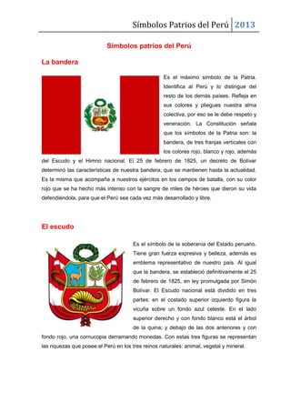 Símbolos Patrios del Perú 2013
Símbolos patrios del Perú
La bandera
Es el máximo símbolo de la Patria.
Identifica al Perú y lo distingue del
resto de los demás países. Refleja en
sus colores y pliegues nuestra alma
colectiva, por eso se le debe respeto y
veneración. La Constitución señala
que los símbolos de la Patria son: la
bandera, de tres franjas verticales con
los colores rojo, blanco y rojo, además
del Escudo y el Himno nacional. El 25 de febrero de 1825, un decreto de Bolívar
determinó las características de nuestra bandera, que se mantienen hasta la actualidad.
Es la misma que acompaña a nuestros ejércitos en los campos de batalla, con su color
rojo que se ha hecho más intenso con la sangre de miles de héroes que dieron su vida
defendiéndola, para que el Perú sea cada vez más desarrollado y libre.
El escudo
Es el símbolo de la soberanía del Estado peruano.
Tiene gran fuerza expresiva y belleza, además es
emblema representativo de nuestro país. Al igual
que la bandera, se estableció definitivamente el 25
de febrero de 1825, en ley promulgada por Simón
Bolívar. El Escudo nacional está dividido en tres
partes: en el costado superior izquierdo figura la
vicuña sobre un fondo azul celeste. En el lado
superior derecho y con fondo blanco está el árbol
de la quina; y debajo de las dos anteriores y con
fondo rojo, una cornucopia derramando monedas. Con estas tres figuras se representan
las riquezas que posee el Perú en los tres reinos naturales: animal, vegetal y mineral.
 
