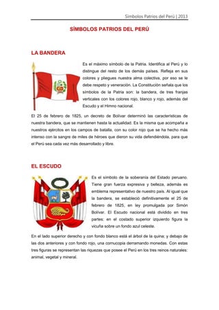 Símbolos Patrios del Perú | 2013
SÍMBOLOS PATRIOS DEL PERÚ
LA BANDERA
Es el máximo símbolo de la Patria. Identifica al Perú y lo
distingue del resto de los demás países. Refleja en sus
colores y pliegues nuestra alma colectiva, por eso se le
debe respeto y veneración. La Constitución señala que los
símbolos de la Patria son: la bandera, de tres franjas
verticales con los colores rojo, blanco y rojo, además del
Escudo y el Himno nacional.
El 25 de febrero de 1825, un decreto de Bolívar determinó las características de
nuestra bandera, que se mantienen hasta la actualidad. Es la misma que acompaña a
nuestros ejércitos en los campos de batalla, con su color rojo que se ha hecho más
intenso con la sangre de miles de héroes que dieron su vida defendiéndola, para que
el Perú sea cada vez más desarrollado y libre.
EL ESCUDO
Es el símbolo de la soberanía del Estado peruano.
Tiene gran fuerza expresiva y belleza, además es
emblema representativo de nuestro país. Al igual que
la bandera, se estableció definitivamente el 25 de
febrero de 1825, en ley promulgada por Simón
Bolívar. El Escudo nacional está dividido en tres
partes: en el costado superior izquierdo figura la
vicuña sobre un fondo azul celeste.
En el lado superior derecho y con fondo blanco está el árbol de la quina; y debajo de
las dos anteriores y con fondo rojo, una cornucopia derramando monedas. Con estas
tres figuras se representan las riquezas que posee el Perú en los tres reinos naturales:
animal, vegetal y mineral.
 