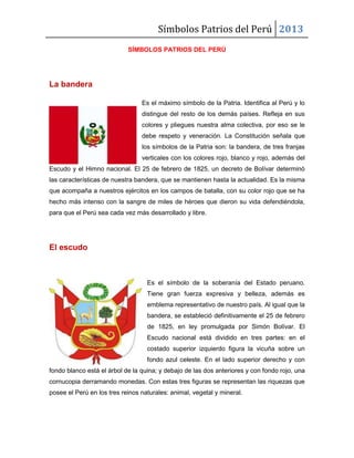 Símbolos Patrios del Perú 2013
SÍMBOLOS PATRIOS DEL PERÚ
La bandera
Es el máximo símbolo de la Patria. Identifica al Perú y lo
distingue del resto de los demás países. Refleja en sus
colores y pliegues nuestra alma colectiva, por eso se le
debe respeto y veneración. La Constitución señala que
los símbolos de la Patria son: la bandera, de tres franjas
verticales con los colores rojo, blanco y rojo, además del
Escudo y el Himno nacional. El 25 de febrero de 1825, un decreto de Bolívar determinó
las características de nuestra bandera, que se mantienen hasta la actualidad. Es la misma
que acompaña a nuestros ejércitos en los campos de batalla, con su color rojo que se ha
hecho más intenso con la sangre de miles de héroes que dieron su vida defendiéndola,
para que el Perú sea cada vez más desarrollado y libre.
El escudo
Es el símbolo de la soberanía del Estado peruano.
Tiene gran fuerza expresiva y belleza, además es
emblema representativo de nuestro país. Al igual que la
bandera, se estableció definitivamente el 25 de febrero
de 1825, en ley promulgada por Simón Bolívar. El
Escudo nacional está dividido en tres partes: en el
costado superior izquierdo figura la vicuña sobre un
fondo azul celeste. En el lado superior derecho y con
fondo blanco está el árbol de la quina; y debajo de las dos anteriores y con fondo rojo, una
cornucopia derramando monedas. Con estas tres figuras se representan las riquezas que
posee el Perú en los tres reinos naturales: animal, vegetal y mineral.
 