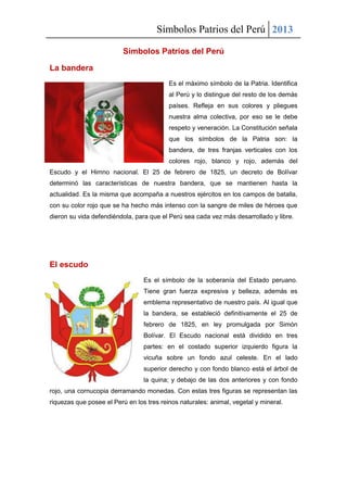 Símbolos Patrios del Perú 2013
Símbolos Patrios del Perú
La bandera
Es el máximo símbolo de la Patria. Identifica
al Perú y lo distingue del resto de los demás
países. Refleja en sus colores y pliegues
nuestra alma colectiva, por eso se le debe
respeto y veneración. La Constitución señala
que los símbolos de la Patria son: la
bandera, de tres franjas verticales con los
colores rojo, blanco y rojo, además del
Escudo y el Himno nacional. El 25 de febrero de 1825, un decreto de Bolívar
determinó las características de nuestra bandera, que se mantienen hasta la
actualidad. Es la misma que acompaña a nuestros ejércitos en los campos de batalla,
con su color rojo que se ha hecho más intenso con la sangre de miles de héroes que
dieron su vida defendiéndola, para que el Perú sea cada vez más desarrollado y libre.
El escudo
Es el símbolo de la soberanía del Estado peruano.
Tiene gran fuerza expresiva y belleza, además es
emblema representativo de nuestro país. Al igual que
la bandera, se estableció definitivamente el 25 de
febrero de 1825, en ley promulgada por Simón
Bolívar. El Escudo nacional está dividido en tres
partes: en el costado superior izquierdo figura la
vicuña sobre un fondo azul celeste. En el lado
superior derecho y con fondo blanco está el árbol de
la quina; y debajo de las dos anteriores y con fondo
rojo, una cornucopia derramando monedas. Con estas tres figuras se representan las
riquezas que posee el Perú en los tres reinos naturales: animal, vegetal y mineral.
 