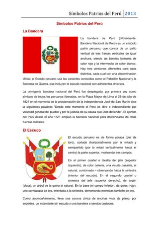Símbolos Patrios del Perú 2013
Símbolos Patrios del Perú
La Bandera
La bandera de Perú (oficialmente:
Bandera Nacional de Perú) es un símbolo
patrio peruano, que consta de un paño
vertical de tres franjas verticales de igual
anchura, siendo las bandas laterales de
color rojo y la intermedia de color blanco.
Hay tres versiones diferentes para usos
distintos, cada cual con una denominación
oficial; el Estado peruano usa las variantes conocidas como el Pabellón Nacional y la
Bandera de Guerra, que incluyen el escudo nacional con adherentes diversos.
La primigenia bandera nacional del Perú fue desplegada, por primera vez como
símbolo de todos los peruanos liberados, en la Plaza Mayor de Lima el 28 de julio de
1821 en el momento de la proclamación de la independencia José de San Martín dice
la siguientes palabras "Desde este momento el Perú es libre e independiente por
voluntad general del pueblo y por la justicia de su causa que Dios defiende". El ejército
del Perú desde el año 1821 empleó la bandera nacional para diferenciarse de otras
fuerzas militares.
El Escudo
El escudo peruano es de forma polaca (piel de
toro), cortado (horizontalmente por la mitad) y
semipartido (por la mitad verticalmente hasta el
centro) la parte superior, mostrando tres campos.
En el primer cuartel o diestra del jefe (superior
izquierdo), de color celeste, una vicuña pasante, al
natural, contornada – observando hacia la siniestra
(interior del escudo). En el segundo cuartel o
siniestra del jefe (superior derecho), de argén
(plata), un árbol de la quina al natural. En la base (el campo inferior), de gules (rojo),
una cornucopia de oro, orientada a la siniestra, derramando monedas también de oro.
Como acompañamiento, lleva una corona cívica de encinas vista de plano, por
soportes, un estandarte sin escudo y una bandera a sendos costados.
 