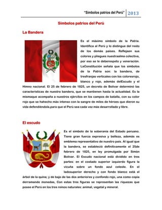 “Símbolos patrios del Perú” 2013
Símbolos patrios del Perú
La Bandera
Es el máximo símbolo de la Patria.
Identifica al Perú y lo distingue del resto
de los demás países. Reflejaen sus
colores y pliegues nuestraalma colectiva,
por eso se le deberespeto y veneración.
LaConstitución señala que los símbolos
de la Patria son: la bandera, de
tresfranjas verticales con los coloresrojo,
blanco y rojo, además delEscudo y el
Himno nacional. El 25 de febrero de 1825, un decreto de Bolívar determinó las
características de nuestra bandera, que se mantienen hasta la actualidad. Es la
mismaque acompaña a nuestros ejércitos en los campos de batalla, con su color
rojo que se hahecho más intenso con la sangre de miles de héroes que dieron su
vida defendiéndola,para que el Perú sea cada vez más desarrollado y libre.
El escudo
Es el símbolo de la soberanía del Estado peruano.
Tiene gran fuerza expresiva y belleza, además es
emblema representativo de nuestro país. Al igual que
la bandera, se estableció definitivamente el 25de
febrero de 1825, en ley promulgada por Simón
Bolívar. El Escudo nacional está dividido en tres
partes: en el costado superior izquierdo figura la
vicuña sobre un fondo azul celeste. En el
ladosuperior derecho y con fondo blanco está el
árbol de la quina; y de bajo de las dos anteriores y confondo rojo, una como copia
derramando monedas, Con estas tres figuras se representan las riquezas que
posee el Perú en los tres reinos naturales: animal, vegetal y mineral.
 