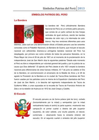Símbolos Patrios del Perú 2013
SÍMBOLOS PATRIOS DEL PERÚ
La Bandera
La bandera del Perú (oficialmente: Bandera
Nacional de Perú) es un símbolo patrio peruano,
que consta de un paño vertical de tres franjas
verticales de igual anchura, siendo las bandas
laterales de color rojo y la intermedia de color
blanco. Hay tres versiones diferentes para usos
distintos, cada cual con una denominación oficial; el Estado peruano usa las variantes
conocidas como el Pabellón Nacional y la Bandera de Guerra, que incluyen el escudo
nacional con adherentes diversos.La primigenia bandera nacional del Perú fue
desplegada, por primera vez como símbolo de todos los peruanos liberados, en la
Plaza Mayor de Lima el 28 de julio de 1821 en el momento de la proclamación de la
independencia José de San Martín dice la siguientes palabras "Desde este momento
el Perú es libre e independiente por voluntad general del pueblo y por la justicia de su
causa que Dios defiende". El ejército del Perú desde el año 1821 empleó la bandera
nacional para diferenciarse de otras fuerzas militares. El 7 de junio se celebra el Día
de la Bandera, en conmemoración al aniversario de la Batalla de Arica y el 28 de
agosto la Procesión de la Bandera en la ciudad de Tacna.Otras banderas del Perú
fueron usadas por los patriotas como la misma de la Expedición Libertadora del Perú
de José de San Martín, o la descrita del regimiento independiente de Tacna de
Guillermo Miller, o unas supuestas en la revuelta de Tacna de Francisco Antonio de
Zela o en la rebelión de Huánuco en 1812 de José Crespo y Castillo.
El Escudo
El escudo peruano es de forma polaca (piel de toro), cortado
(horizontalmente por la mitad) y semipartido (por la mitad
verticalmente hasta el centro) la parte superior, mostrando tres
campos.En el primer cuartel o diestra del jefe (superior
izquierdo), de color celeste, una vicuña pasante, al natural,
contornada – observando hacia la siniestra (interior del
escudo). En el segundo cuartel o siniestra del jefe (superior
 