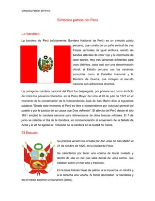 Símbolos Patrios del Perú
Símbolos patrios del Perú
La bandera
La bandera de Perú (oficialmente: Bandera Nacional de Perú) es un símbolo patrio
peruano, que consta de un paño vertical de tres
franjas verticales de igual anchura, siendo las
bandas laterales de color rojo y la intermedia de
color blanco. Hay tres versiones diferentes para
usos distintos, cada cual con una denominación
oficial; el Estado peruano usa las variantes
conocidas como el Pabellón Nacional y la
Bandera de Guerra, que incluyen el escudo
nacional con adherentes diversos.
La primigenia bandera nacional del Perú fue desplegada, por primera vez como símbolo
de todos los peruanos liberados, en la Plaza Mayor de Lima el 28 de julio de 1821 en el
momento de la proclamación de la independencia José de San Martín dice la siguientes
palabras "Desde este momento el Perú es libre e independiente por voluntad general del
pueblo y por la justicia de su causa que Dios defiende". El ejército del Perú desde el año
1821 empleó la bandera nacional para diferenciarse de otras fuerzas militares. El 7 de
junio se celebra el Día de la Bandera, en conmemoración al aniversario de la Batalla de
Arica y el 28 de agosto la Procesión de la Bandera en la ciudad de Tacna.
El Escudo
Su primera versión fue creada por don José de San Martín el
21 de octubre de 1820, en la ciudad de Pisco.
Se caracterizó por tener una corona de laurel ovalada y
dentro de ella un Sol que salía detrás de unos cerros, que
estaban sobre un mar azul y tranquilo.
En la base habían hojas de palma, a la izquierda un cóndor y
a la derecha una vicuña. Al fondo decoraban 12 banderas y
en el medio superior un bananero (árbol).
 